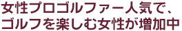 女性プロゴルファー人気で、ゴルフを楽しむ女性が増加中