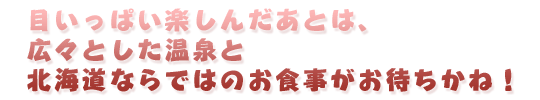 目いっぱい楽しんだあとは、広々とした温泉と北海道ならではのお食事がお待ちかね！